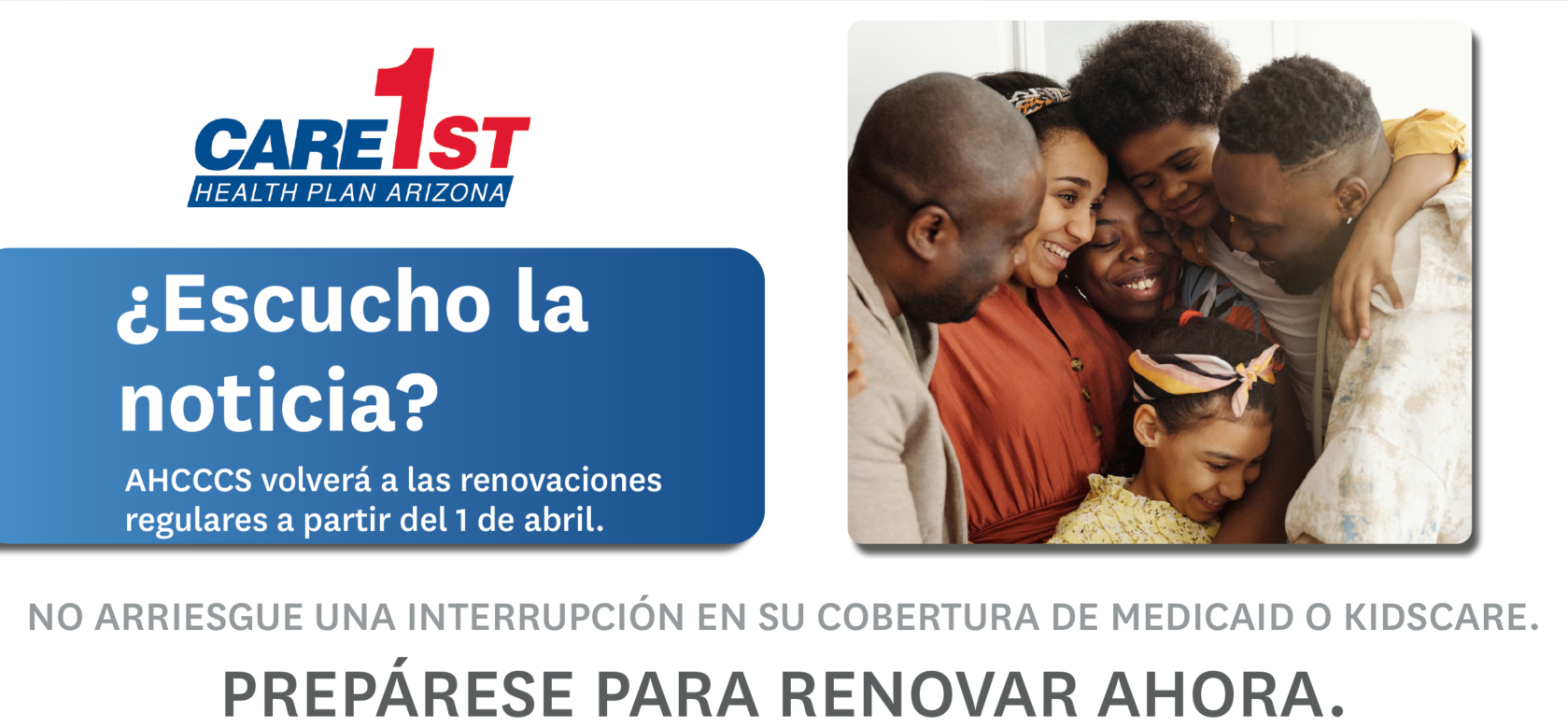 Care1st Health Plan Arizona - ¿Escucho la noticia? AHCCCS volverá a las renovaciones regulares a partir del 1 de abril. NO ARRIESGUE UNA INTERRUPCIÓN EN SU COBERTURA DE MEDICAID O KIDSCARE.PREPÁRESE PARA RENOVAR AHORA.